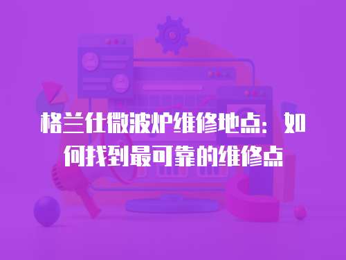 格蘭仕微波爐維修地點：如何找到最可靠的維修點