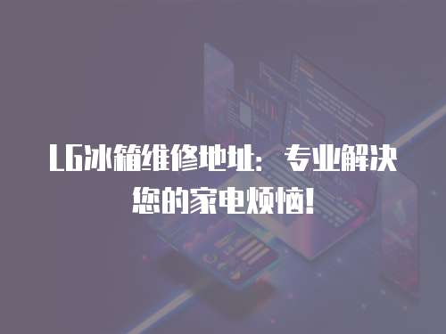 LG冰箱維修地址：專業解決您的家電煩惱！
