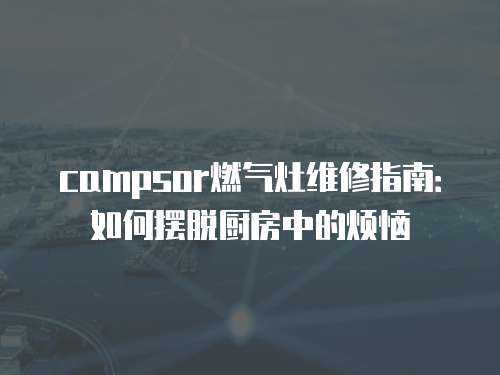 campsor燃氣灶維修指南：如何擺脫廚房中的煩惱