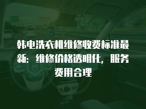 韓電洗衣機維修收費標準最新：維修價格透明化，服務費用合理