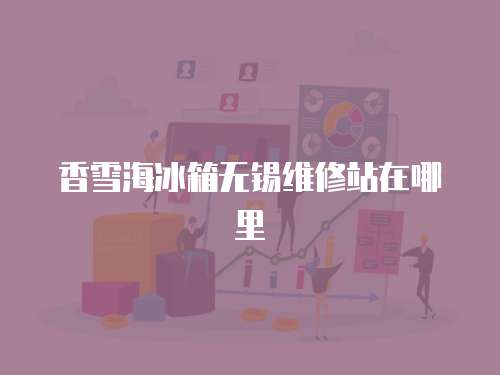 香雪海冰箱無(wú)錫維修站在哪里
