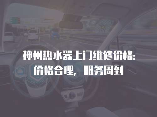 神州熱水器上門維修價格：價格合理，服務(wù)周到