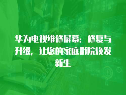 華為電視維修屏幕：修復與升級，讓您的家庭影院煥發新生