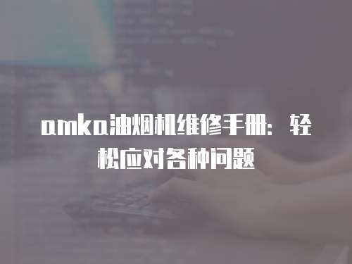 amka油煙機(jī)維修手冊：輕松應(yīng)對各種問題