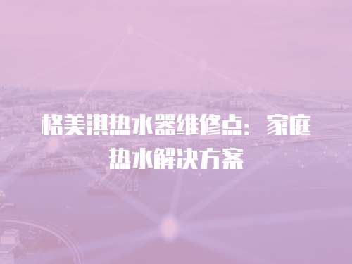 格美淇熱水器維修點：家庭熱水解決方案
