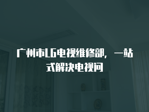 廣州市LG電視維修部，一站式解決電視問