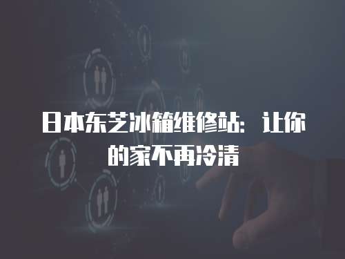 日本東芝冰箱維修站：讓你的家不再冷清