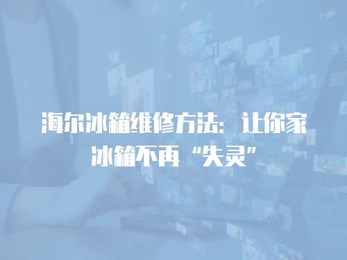 海爾冰箱維修方法：讓你家冰箱不再“失靈”