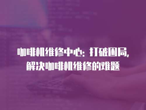 咖啡機維修中心: 打破困局, 解決咖啡機維修的難題