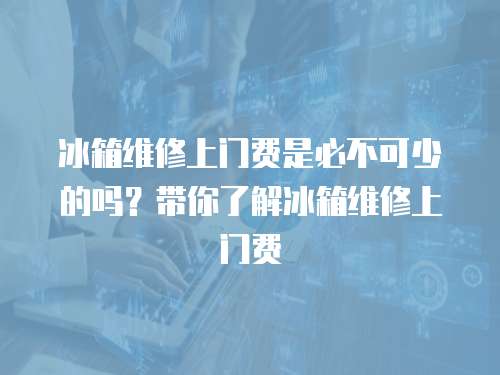 冰箱維修上門費是必不可少的嗎？帶你了解冰箱維修上門費