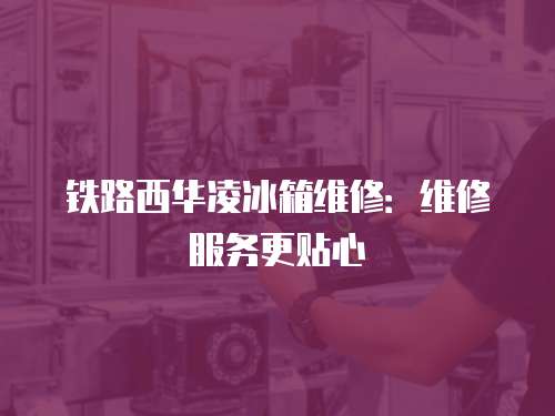 鐵路西華凌冰箱維修：維修服務更貼心
