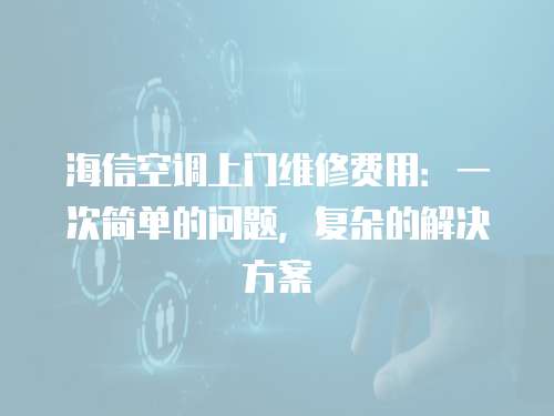 海信空調上門維修費用：一次簡單的問題，復雜的解決方案