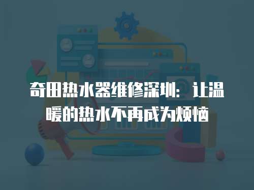 奇田熱水器維修深圳：讓溫暖的熱水不再成為煩惱