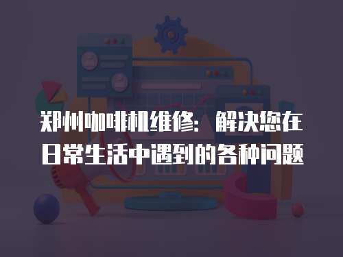 鄭州咖啡機維修：解決您在日常生活中遇到的各種問題