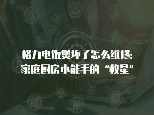 格力電飯煲壞了怎么維修：家庭廚房小能手的“救星”