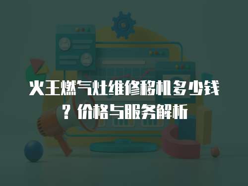火王燃氣灶維修移機多少錢？價格與服務解析