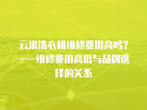 云米洗衣機(jī)維修費(fèi)用高嗎？——維修費(fèi)用高低與品牌選擇的關(guān)系