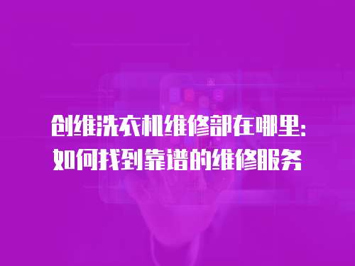 創維洗衣機維修部在哪里：如何找到靠譜的維修服務