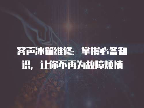 容聲冰箱維修：掌握必備知識，讓你不再為故障煩惱