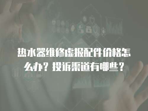 熱水器維修虛報(bào)配件價(jià)格怎么辦？投訴渠道有哪些？