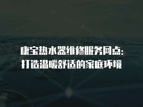 康寶熱水器維修服務(wù)網(wǎng)點：打造溫暖舒適的家庭環(huán)境