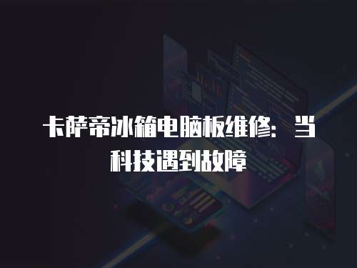 卡薩帝冰箱電腦板維修：當科技遇到故障