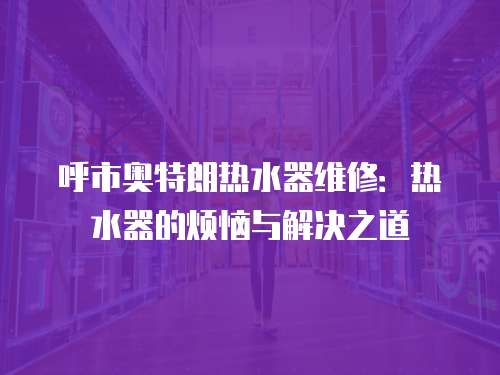 呼市奧特朗熱水器維修：熱水器的煩惱與解決之道