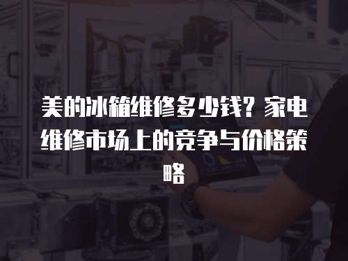 美的冰箱維修多少錢？家電維修市場上的競爭與價格策略