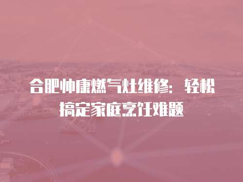 合肥帥康燃氣灶維修：輕松搞定家庭烹飪難題