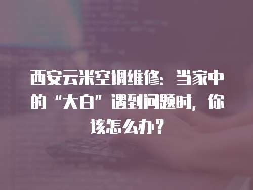 西安云米空調維修：當家中的“大白”遇到問題時，你該怎么辦？