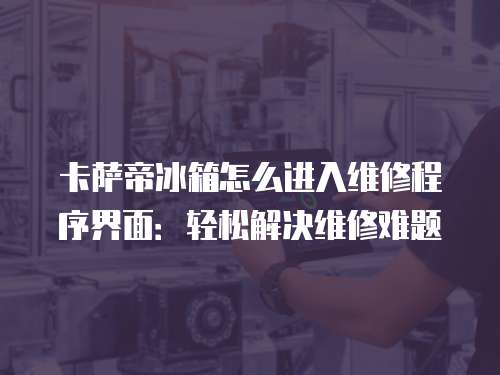 卡薩帝冰箱怎么進入維修程序界面：輕松解決維修難題
