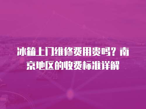 冰箱上門維修費用貴嗎？南京地區的收費標準詳解