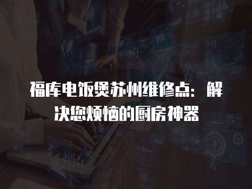 福庫電飯煲蘇州維修點：解決您煩惱的廚房神器