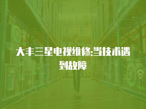 大豐三星電視維修:當(dāng)技術(shù)遇到故障