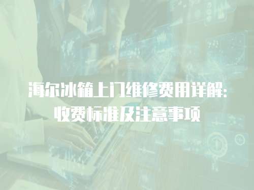 海爾冰箱上門維修費用詳解：收費標準及注意事項