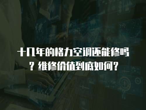 十幾年的格力空調還能修嗎？維修價值到底如何？