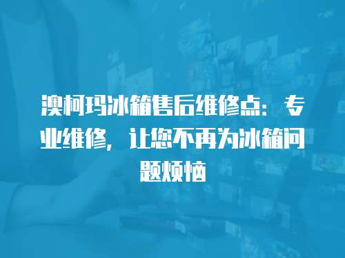 澳柯瑪冰箱售后維修點：專業(yè)維修，讓您不再為冰箱問題煩惱