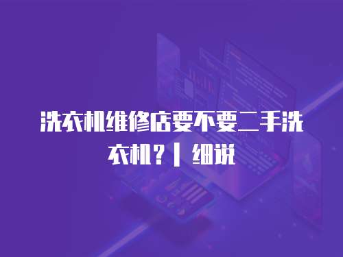洗衣機(jī)維修店要不要二手洗衣機(jī)？| 細(xì)說