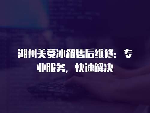 湖州美菱冰箱售后維修：專業服務，快速解決