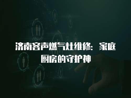 濟南容聲燃氣灶維修：家庭廚房的守護神