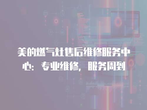 美的燃?xì)庠钍酆缶S修服務(wù)中心：專業(yè)維修，服務(wù)周到