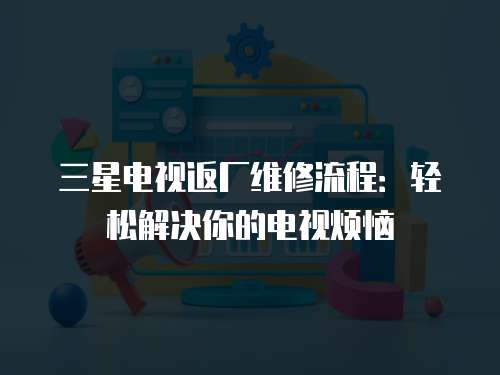 三星電視返廠維修流程：輕松解決你的電視煩惱