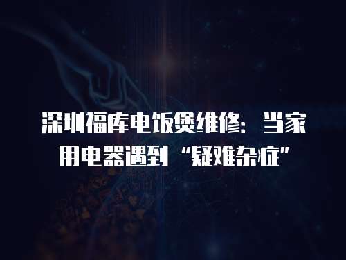 深圳福庫電飯煲維修：當(dāng)家用電器遇到“疑難雜癥”