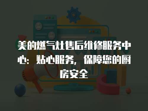 美的燃?xì)庠钍酆缶S修服務(wù)中心：貼心服務(wù)，保障您的廚房安全