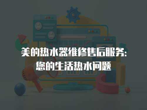 美的熱水器維修售后服務：您的生活熱水問題