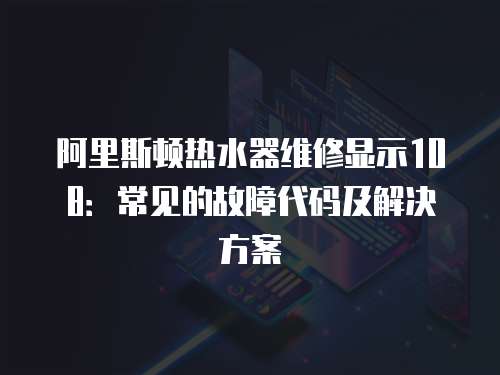 阿里斯頓熱水器維修顯示108：常見的故障代碼及解決方案