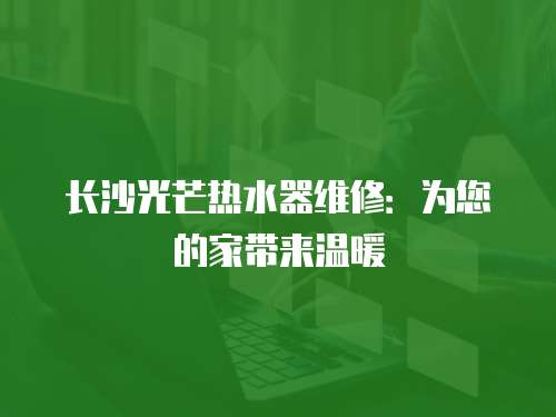 長沙光芒熱水器維修：為您的家帶來溫暖