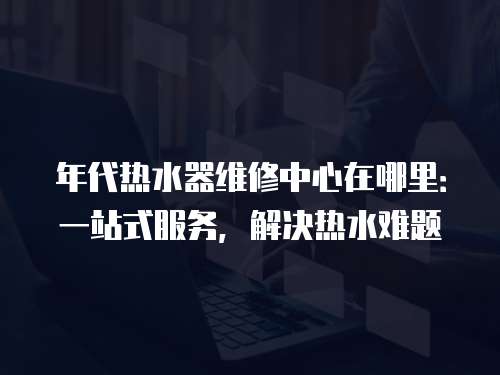 年代熱水器維修中心在哪里：一站式服務，解決熱水難題