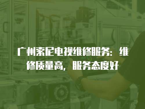 廣州索尼電視維修服務：維修質量高，服務態度好