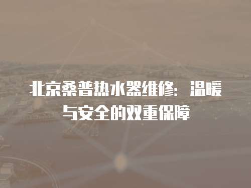 北京桑普熱水器維修：溫暖與安全的雙重保障
